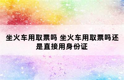 坐火车用取票吗 坐火车用取票吗还是直接用身份证